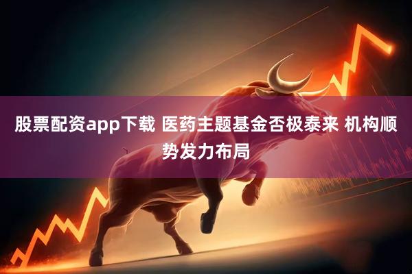 股票配资app下载 医药主题基金否极泰来 机构顺势发力布局