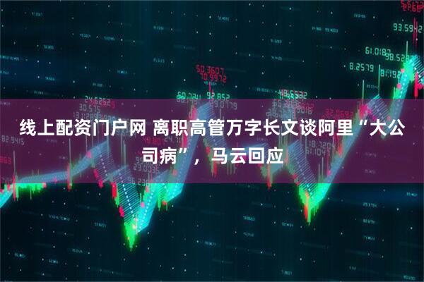 线上配资门户网 离职高管万字长文谈阿里“大公司病”，马云回应