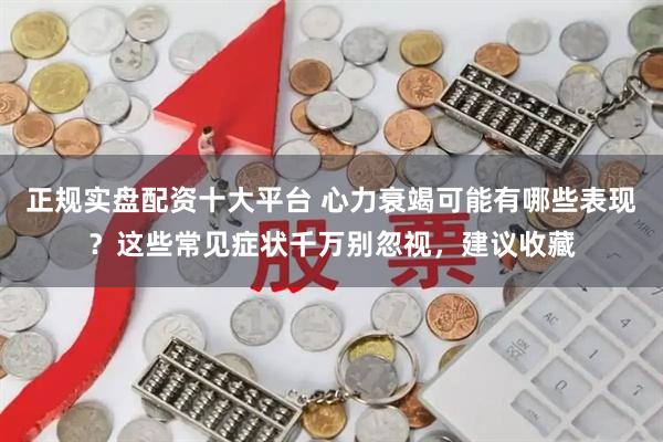 正规实盘配资十大平台 心力衰竭可能有哪些表现？这些常见症状千万别忽视，建议收藏