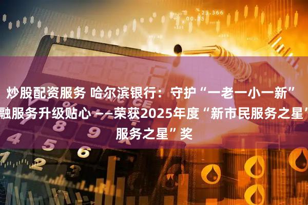 炒股配资服务 哈尔滨银行：守护“一老一小一新”  金融服务升级贴心 ——荣获2025年度“新市民服务之星”奖