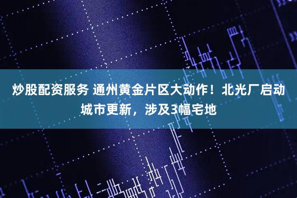 炒股配资服务 通州黄金片区大动作！北光厂启动城市更新，涉及3幅宅地