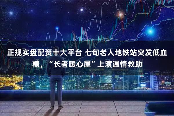 正规实盘配资十大平台 七旬老人地铁站突发低血糖，“长者暖心屋”上演温情救助