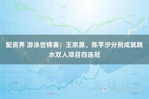 配资界 游泳世锦赛：王宗源、陈芋汐分别成就跳水双人项目四连冠