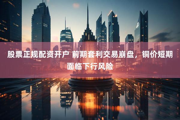 股票正规配资开户 前期套利交易崩盘，铜价短期面临下行风险