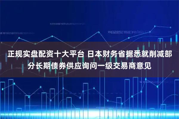 正规实盘配资十大平台 日本财务省据悉就削减部分长期债券供应询问一级交易商意见