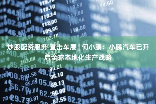 炒股配资服务 直击车展 | 何小鹏：小鹏汽车已开启全球本地化生产战略