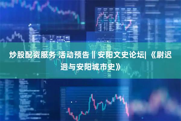 炒股配资服务 活动预告‖安阳文史论坛| 《尉迟迥与安阳城市史》