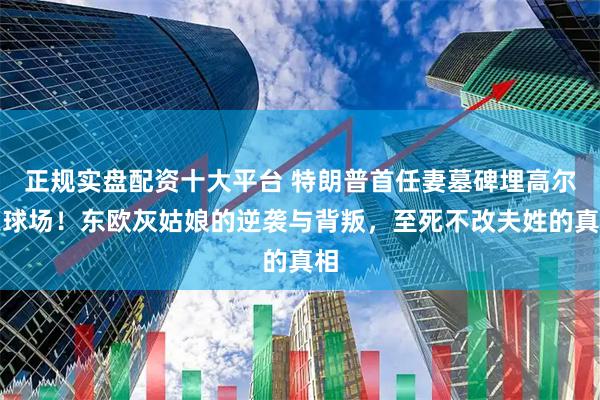 正规实盘配资十大平台 特朗普首任妻墓碑埋高尔夫球场！东欧灰姑娘的逆袭与背叛，至死不改夫姓的真相