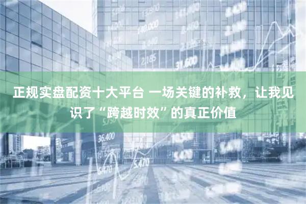 正规实盘配资十大平台 一场关键的补救，让我见识了“跨越时效”的真正价值