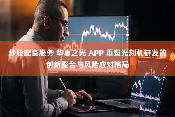 炒股配资服务 华夏之光 APP 重塑光刻机研发的创新整合与风险应对格局