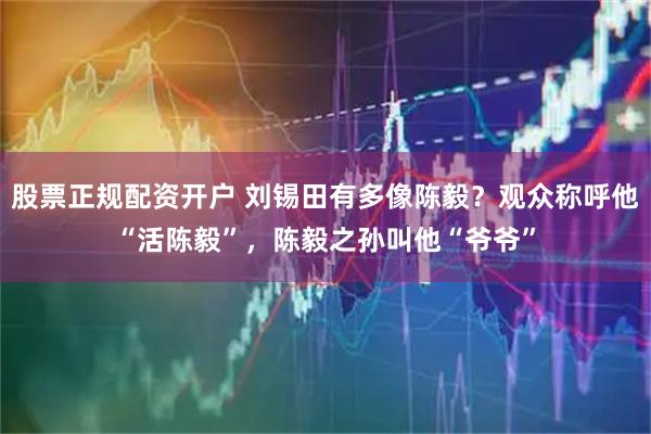 股票正规配资开户 刘锡田有多像陈毅？观众称呼他“活陈毅”，陈毅之孙叫他“爷爷”