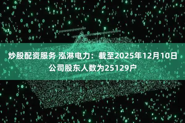 炒股配资服务 泓淋电力：截至2025年12月10日公司股东人数为25129户