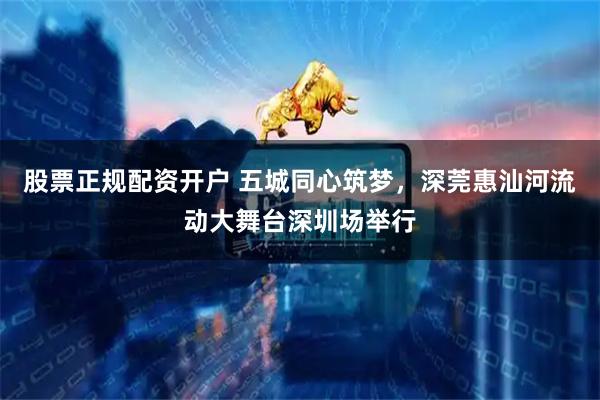 股票正规配资开户 五城同心筑梦，深莞惠汕河流动大舞台深圳场举行